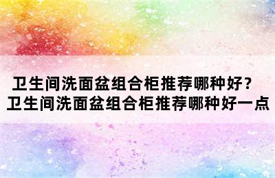 卫生间洗面盆组合柜推荐哪种好？ 卫生间洗面盆组合柜推荐哪种好一点